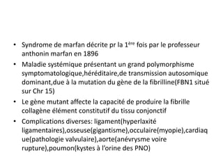 • Syndrome de marfan décrite pr la 1ère fois par le professeur
  anthonin marfan en 1896
• Maladie systémique présentant un grand polymorphisme
  symptomatologique,héréditaire,de transmission autosomique
  dominant,due à la mutation du gène de la fibrilline(FBN1 situé
  sur Chr 15)
• Le gène mutant affecte la capacité de produire la fibrille
  collagène élément constitutif du tissu conjonctif
• Complications diverses: ligament(hyperlaxité
  ligamentaires),osseuse(gigantisme),occulaire(myopie),cardiaq
  ue(pathologie valvulaire),aorte(anévrysme voire
  rupture),poumon(kystes à l’orine des PNO)
 