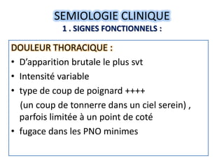SEMIOLOGIE CLINIQUE
            1 . SIGNES FONCTIONNELS :

DOULEUR THORACIQUE :
• D’apparition brutale le plus svt
• Intensité variable
• type de coup de poignard ++++
  (un coup de tonnerre dans un ciel serein) ,
  parfois limitée à un point de coté
• fugace dans les PNO minimes
 