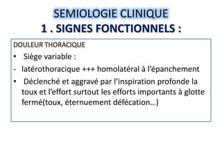 SEMIOLOGIE CLINIQUE
        1 . SIGNES FONCTIONNELS :
DOULEUR THORACIQUE
• Siège variable :
- latérothoracique +++ homolatéral à l’épanchement
• Déclenché et aggravé par l’inspiration profonde la
  toux et l’effort surtout les efforts importants à glotte
  fermé(toux, éternuement défécation…)
 