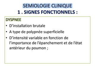 SEMIOLOGIE CLINIQUE
      1 . SIGNES FONCTIONNELS :
DYSPNEE
• D’installation brutale
• A type de polypnée superficielle
• D’intensité variable en fonction de
  l’importance de l’épanchement et de l’état
  antérieur du poumon ;
 