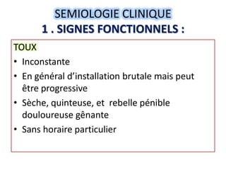 SEMIOLOGIE CLINIQUE
      1 . SIGNES FONCTIONNELS :
TOUX
• Inconstante
• En général d’installation brutale mais peut
  être progressive
• Sèche, quinteuse, et rebelle pénible
  douloureuse gênante
• Sans horaire particulier
 