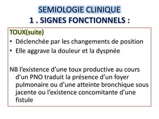 SEMIOLOGIE CLINIQUE
      1 . SIGNES FONCTIONNELS :
TOUX(suite)
• Déclenchée par les changements de position
• Elle aggrave la douleur et la dyspnée

NB l’existence d’une toux productive au cours
 d’un PNO traduit la présence d’un foyer
 pulmonaire ou d’une atteinte bronchique sous
 jacente ou l’existence concomitante d’une
 fistule
 