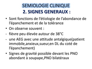 SEMIOLOGIE CLINIQUE
          2. SIGNES GENERAUX :
• Sont fonctions de l’étiologie de l’abondance de
  l’épanchement et de la tolérance
• On observe souvent :
- fièvre peu élevée autour de 38°C
- une AEG avec une attitude antalgique(patient
  immobile,anxieux,sueur,en DL du coté de
  l’épanchement)
• Signes de gravité possible devant les PNO
  abondant à soupape,PNO bilatéraux
 