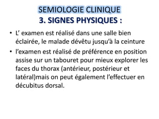 SEMIOLOGIE CLINIQUE
          3. SIGNES PHYSIQUES :
• L’ examen est réalisé dans une salle bien
  éclairée, le malade dévêtu jusqu’à la ceinture
• l’examen est réalisé de préférence en position
  assise sur un tabouret pour mieux explorer les
  faces du thorax (antérieur, postérieur et
  latéral)mais on peut également l’effectuer en
  décubitus dorsal.
 