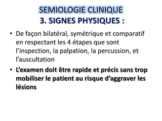 SEMIOLOGIE CLINIQUE
          3. SIGNES PHYSIQUES :
• De façon bilatéral, symétrique et comparatif
  en respectant les 4 étapes que sont
  l’inspection, la palpation, la percussion, et
  l’auscultation
• L’examen doit être rapide et précis sans trop
  mobiliser le patient au risque d’aggraver les
  lésions
 