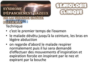 Syndrome
d’épanchement gazeux
de la grande cavité
pleurale :
 INSPECTION
 Technique
 • c’est le premier temps de l’examen
 • le malade dévêtu jusqu’à la ceinture, les bras en
   légère abduction
 • on regarde d’abord le malade respirer
   normalement puis il lui sera demandé
   d’effectuer des mouvements d’inspiration et
   expiration forcée en inspirant par le nez et
   expirant par la bouche
 