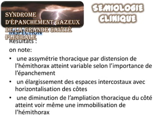 Syndrome
d’épanchement gazeux
de la grande cavité
 INSPECTION
pleurale
 Résultats :
 on note:
 • une assymétrie thoracique par distension de
   l’hémithorax atteint variable selon l’importance de
   l’épanchement
 • un élargissement des espaces intercostaux avec
   horizontalisation des côtes
 • une diminution de l’ampliation thoracique du côté
   atteint voir même une immobilisation de
   l’hémithorax
 