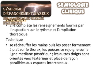 Syndrome
d’épanchement gazeux
de la grande cavité
 PALPATION :
pleurale
 • Elle complète les renseignements fournis par
   l’inspection sur le rythme et l’ampliation
   thoracique
 Technique
 • se réchauffer les mains puis les poser fermement
   à plat sur le thorax, les pouces se rejoigne sur la
   ligne médiane postérieur ; les autres doigts sont
   orientés vers l’extérieur et placé de façon
   parallèles aux espaces intercostaux.
 