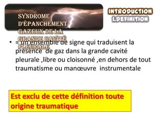 Introduction
   Syndrome                         1.definition
   d’épanchement
   gazeux de la
   grande cavité
• = un ensemble de signe qui traduisent la
   pleurale
  présence de gaz dans la grande cavité
  pleurale ,libre ou cloisonné ,en dehors de tout
  traumatisme ou manœuvre instrumentale


Est exclu de cette définition toute
origine traumatique
 