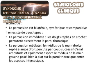 Syndrome
d’épanchement gazeux
de la grande cavité
 PERCUSSION :
pleurale:
 Technique
 • La percussion est bilatérale, symétrique et comparative
 Il en existe de deux types :
 • La percussion immédiate : Les doigts repliés en crochet
     percutent directement la paroi thoracique
 • La percussion médiate : le médius de la main droite
     replié à angle droit percute par coup successif d’égal
     amplitude et également espacé le médius de la main
     gauche posé bien à plat sur la paroi thoracique entre
     les espaces intercostaux.
 