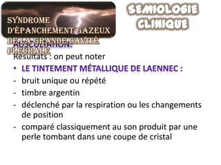 Syndrome
d’épanchement gazeux
de la grande cavité
 AUSCULTATION:
pleurale
 Résultats : on peut noter

 - bruit unique ou répété
 - timbre argentin
 - déclenché par la respiration ou les changements
   de position
 - comparé classiquement au son produit par une
   perle tombant dans une coupe de cristal
 