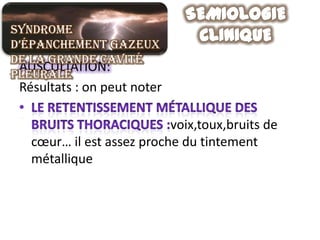 Syndrome
d’épanchement gazeux
de la grande cavité
 AUSCULTATION:
pleurale
 Résultats : on peut noter

                           voix,toux,bruits de
   cœur… il est assez proche du tintement
   métallique
 