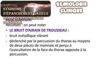 Syndrome
d’épanchement gazeux
de la grande cavité
 AUSCULTATION:
pleurale
 Résultats : on peut noter

 - bruit métallique vibrant
 - déclenché par la percussion du thorax au moyens
   de deux pièces de monnaie et perçu à
   l’auscultation de la face du thorax opposée à la
   percussion.
 