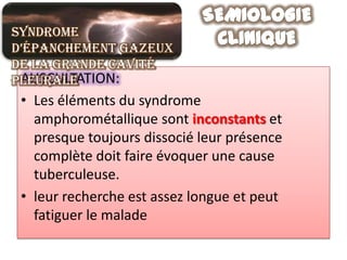Syndrome
d’épanchement gazeux
de la grande cavité
 AUSCULTATION:
pleurale
 • Les éléments du syndrome
   amphorométallique sont inconstants et
   presque toujours dissocié leur présence
   complète doit faire évoquer une cause
   tuberculeuse.
 • leur recherche est assez longue et peut
   fatiguer le malade
 