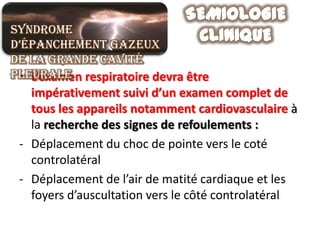 Syndrome
d’épanchement gazeux
de la grande cavité
pleurale respiratoire devra être
 • L’examen
   impérativement suivi d’un examen complet de
   tous les appareils notamment cardiovasculaire à
   la recherche des signes de refoulements :
 - Déplacement du choc de pointe vers le coté
   controlatéral
 - Déplacement de l’air de matité cardiaque et les
   foyers d’auscultation vers le côté controlatéral
 