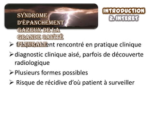 Introduction
   Syndrome                        2. INTERET
   d’épanchement
   gazeux de la
   grande cavité
 fréquemment rencontré en pratique clinique
   pleurale
diagnostic clinique aisé, parfois de découverte
 radiologique
Plusieurs formes possibles
 Risque de récidive d’où patient à surveiller
 