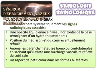 Syndrome
d’épanchement gazeux
de la grande cavité
 LA RX STANDARD DU THORAX
pleurale
   on recherchera systématiquement les signes
   radiologiques associés :
 • Une opacité liquidienne à niveau horizontal de la base
   témoignant d’un hydropneumothorax
 • Position du médiastin et du cœur éventuellement
   refoulé
 • Anomalies parenchymateuses homo ou contolatérales
   en sachant qu’il existe une surcharge vasculaire réflexe
   du coté sain
 • Un aspect de petit cœur dans les formes bilatérales
 