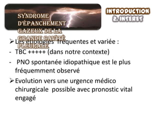 Introduction
  Syndrome                          2. INTERET
  d’épanchement
  gazeux de la
  grande cavité
Les étiologies fréquentes et variée :
  pleurale
- TBC +++++ (dans notre contexte)
- PNO spontanée idiopathique est le plus
  fréquemment observé
Evolution vers une urgence médico
  chirurgicale possible avec pronostic vital
  engagé
 