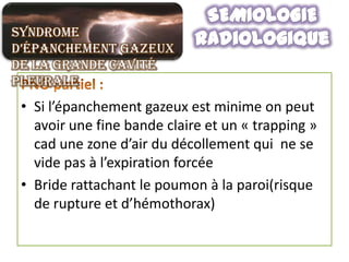 Syndrome
d’épanchement gazeux
de la grande cavité
pleurale
 • Si l’épanchement gazeux est minime on peut
   avoir une fine bande claire et un « trapping »
   cad une zone d’air du décollement qui ne se
   vide pas à l’expiration forcée
 • Bride rattachant le poumon à la paroi(risque
   de rupture et d’hémothorax)
 