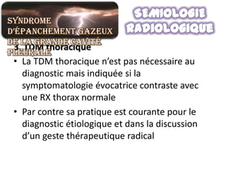 Syndrome
d’épanchement gazeux
de la grande cavité
 3. TDM thoracique
pleurale
 • La TDM thoracique n’est pas nécessaire au
   diagnostic mais indiquée si la
   symptomatologie évocatrice contraste avec
   une RX thorax normale
 • Par contre sa pratique est courante pour le
   diagnostic étiologique et dans la discussion
   d’un geste thérapeutique radical
 