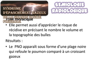 Syndrome
d’épanchement gazeux
de la grande cavité
 TDM thoracique
pleurale
 • Elle permet aussi d’apprécier le risque de
   récidive en précisant le nombre le volume et
   la topographie des bulles
 Résultats :
 • Le PNO apparaît sous forme d’une plage noire
   qui refoule le poumon comparé à un croissant
   gazeux
 