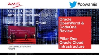 Oracle
OpenWorld &
CodeOne
Review
Pillar One
Oracle Cloud
Infrastructure
Oracle Cloud
Infrastructure aka OCI
2nd Generation Cloud
Review of Oracle OpenWorld & CodeOne 2018 - #oowamis 1
Lucas Jellema, CTO of AMIS
Fall 2018
#oowamis
 