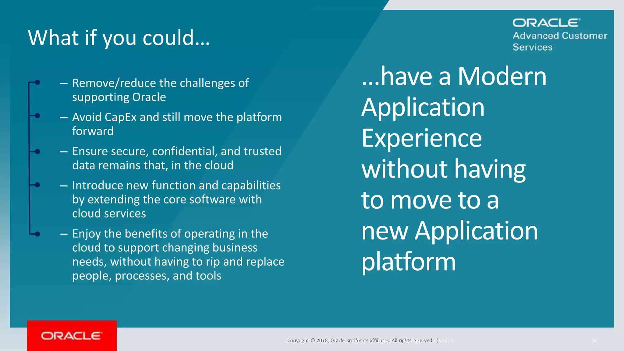 Copyright © 2018, Oracle and/or its affiliates. All rights reserved. |
– Remove/reduce the challenges of
supporting Oracle
– Avoid CapEx and still move the platform
forward
– Ensure secure, confidential, and trusted
data remains that, in the cloud
– Introduce new function and capabilities
by extending the core software with
cloud services
– Enjoy the benefits of operating in the
cloud to support changing business
needs, without having to rip and replace
people, processes, and tools
What if you could…
35
…have a Modern
Application
Experience
without having
to move to a
new Application
platform
Copyright © 2018, Oracle and/or its affiliates. All rights reserved. |
 