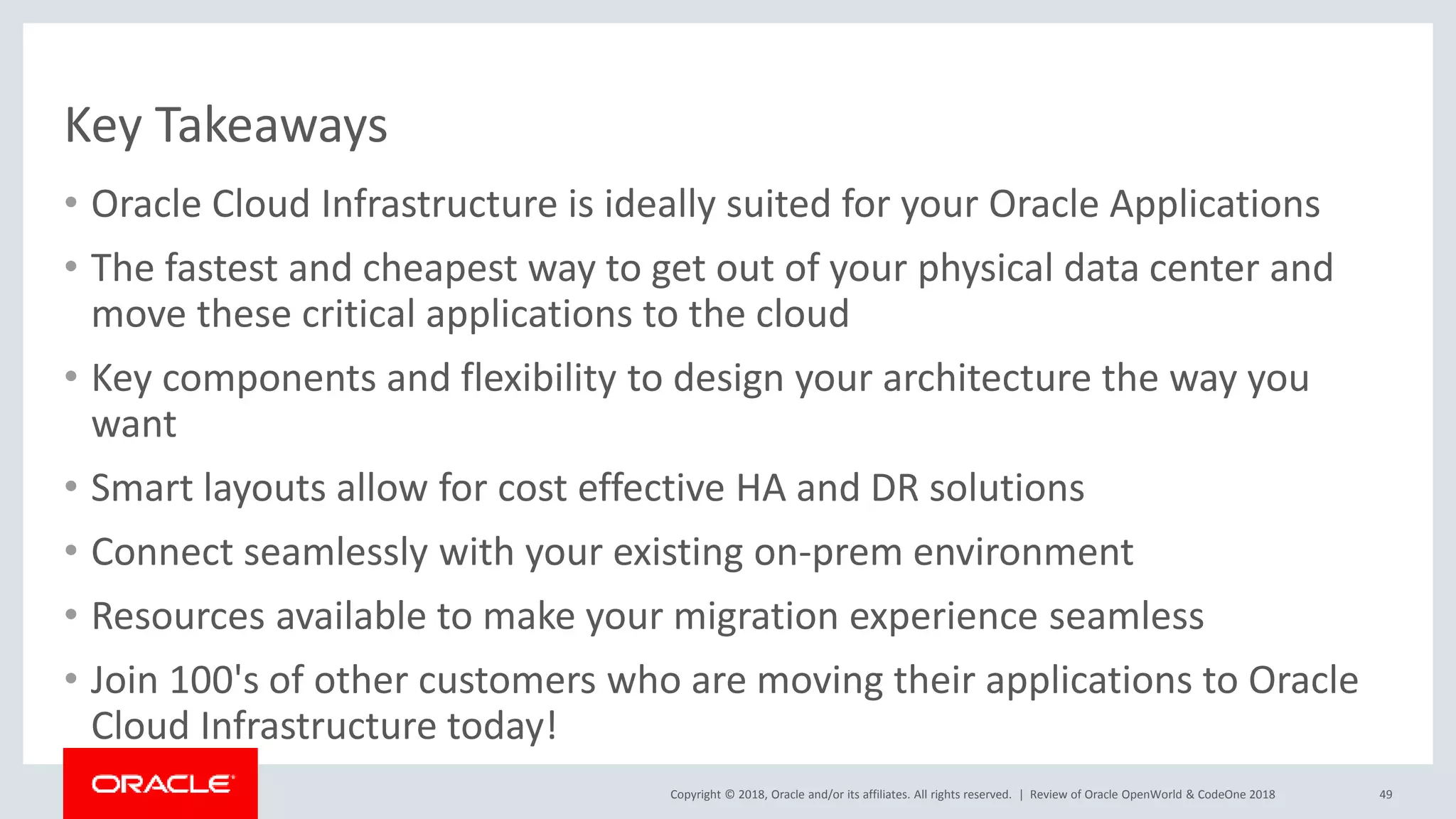 Copyright © 2018, Oracle and/or its affiliates. All rights reserved. |
Key Takeaways
• Oracle Cloud Infrastructure is ideally suited for your Oracle Applications
• The fastest and cheapest way to get out of your physical data center and
move these critical applications to the cloud
• Key components and flexibility to design your architecture the way you
want
• Smart layouts allow for cost effective HA and DR solutions
• Connect seamlessly with your existing on-prem environment
• Resources available to make your migration experience seamless
• Join 100's of other customers who are moving their applications to Oracle
Cloud Infrastructure today!
Review of Oracle OpenWorld & CodeOne 2018 49
 