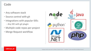 Copyright © 2018, Oracle and/or its affiliates. All rights reserved. |
• Any software stack
• Source control with git
• Integrations with popular IDEs
– Any IDE with git plugin
• Multiple code repos per project
• Merge Request workflow
Confidential – Oracle Internal/Restricted/Highly Restricted
Code
VBCS
 