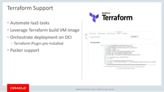 Copyright © 2018, Oracle and/or its affiliates. All rights reserved. |
• Automate IaaS tasks
• Leverage Terraform build VM image
• Orchestrate deployment on OCI
– Terraform Plugin pre-installed
• Packer support
Terraform Support
 
