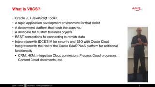 What Is VBCS?
• Oracle JET JavaScript Toolkit
• A rapid application development environment for that toolkit
• A deployment platform that hosts the apps you
• A database for custom business objects
• REST connections for connecting to remote data
• Integration with IDCS/SIM for security and SSO with Oracle Cloud
• Integration with the rest of the Oracle SaaS/PaaS platform for additional
functionality
• CRM, HCM, Integration Cloud connectors, Process Cloud processes,
Content Cloud documents, etc.
 