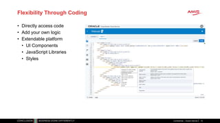 Flexibility Through Coding
• Directly access code
• Add your own logic
• Extendable platform
• UI Components
• JavaScript Libraries
• Styles
Confidential – Oracle Internal 15
 