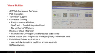 Visual Builder
• JET Web Component Exchange
• PCS Integration
• Translation Support
• Connection Catalog
• Easily consume APIs from
SaaS and … Oracle Integration Cloud
• Not yet from API Platform
• Developer Cloud integration
• Use Git under Developer Cloud for source code control
• Mobile support plus: Progressive Web Apps (PWA) – november 2018
• Portal Visual Builder applications –
• can run fully standalone (no Cloud access required)
• CDN deployment
Review of Oracle OpenWorld & CodeOne 2018 17
 