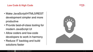 • Make JavaScript/HTML5/REST
development simpler and more
productive
• Provide best-of-class tooling for
modern JavaScript UI
• Allow coders and low-code
developers to work in harmony
• Reduce IT backlog and build
solutions faster
2
Low Code & High Code
 