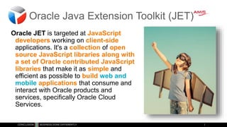 Oracle Java Extension Toolkit (JET)
Oracle JET is targeted at JavaScript
developers working on client-side
applications. It's a collection of open
source JavaScript libraries along with
a set of Oracle contributed JavaScript
libraries that make it as simple and
efficient as possible to build web and
mobile applications that consume and
interact with Oracle products and
services, specifically Oracle Cloud
Services.
 