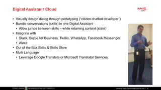 Digital Assistant Cloud
• Visually design dialog through prototyping (“citizen chatbot developer”)
• Bundle conversations (skills) in one Digital Assistant
• Allow jumps between skills – while retaining context (state)
• Integrate with
• Slack, Skype for Business, Twillio, WhatsApp, Facebook Messenger
• Alexa
• Out of the Box Skills & Skills Store
• Multi Language
• Leverage Google Translate or Microsoft Translator Services
Review of Oracle OpenWorld & CodeOne 2018 33
 