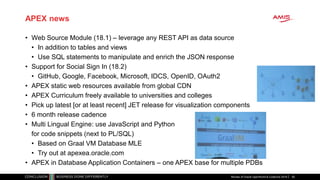 APEX news
• Web Source Module (18.1) – leverage any REST API as data source
• In addition to tables and views
• Use SQL statements to manipulate and enrich the JSON response
• Support for Social Sign In (18.2)
• GitHub, Google, Facebook, Microsoft, IDCS, OpenID, OAuth2
• APEX static web resources available from global CDN
• APEX Curriculum freely available to universities and colleges
• Pick up latest [or at least recent] JET release for visualization components
• 6 month release cadence
• Multi Lingual Engine: use JavaScript and Python
for code snippets (next to PL/SQL)
• Based on Graal VM Database MLE
• Try out at apexea.oracle.com
• APEX in Database Application Containers – one APEX base for multiple PDBs
Review of Oracle OpenWorld & CodeOne 2018 50
 
