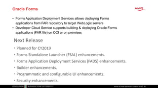Oracle Forms
Review of Oracle OpenWorld & CodeOne 2018 66
• Forms Application Deployment Services allows deploying Forms
applications from FAR repository to target WebLogic servers
• Developer Cloud Service supports building & deploying Oracle Forms
applications (FAR file) on OCI or on premises
 