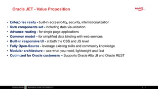 Oracle JET - Value Proposition
• Enterprise ready - built-in accessibility, security, internationalization
• Rich components set - including data visualization
• Advance routing - for single page applications
• Common model – for simplified data binding with web services
• Built-in responsive UI - at both the CSS and JS level
• Fully Open-Source - leverage existing skills and community knowledge
• Modular architecture – use what you need, lightweight and fast
• Optimized for Oracle customers – Supports Oracle Alta UI and Oracle REST
7
 