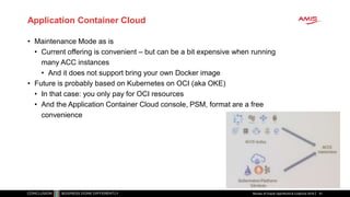 Application Container Cloud
• Maintenance Mode as is
• Current offering is convenient – but can be a bit expensive when running
many ACC instances
• And it does not support bring your own Docker image
• Future is probably based on Kubernetes on OCI (aka OKE)
• In that case: you only pay for OCI resources
• And the Application Container Cloud console, PSM, format are a free
convenience
Review of Oracle OpenWorld & CodeOne 2018 91
 