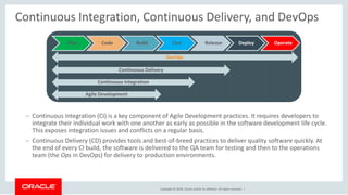 Copyright © 2018, Oracle and/or its affiliates. All rights reserved. |
Continuous Integration, Continuous Delivery, and DevOps
– Continuous Integration (CI) is a key component of Agile Development practices. It requires developers to
integrate their individual work with one another as early as possible in the software development life cycle.
This exposes integration issues and conflicts on a regular basis.
– Continuous Delivery (CD) provides tools and best-of-breed practices to deliver quality software quickly. At
the end of every CI build, the software is delivered to the QA team for testing and then to the operations
team (the Ops in DevOps) for delivery to production environments.
Plan Code Build Test Release Deploy Operate
Agile Development
Continuous Integration
Continuous Delivery
DevOps
 