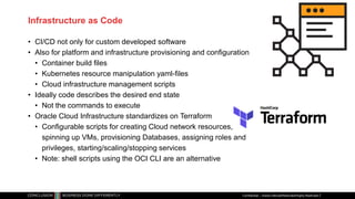 Infrastructure as Code
• CI/CD not only for custom developed software
• Also for platform and infrastructure provisioning and configuration
• Container build files
• Kubernetes resource manipulation yaml-files
• Cloud infrastructure management scripts
• Ideally code describes the desired end state
• Not the commands to execute
• Oracle Cloud Infrastructure standardizes on Terraform
• Configurable scripts for creating Cloud network resources,
spinning up VMs, provisioning Databases, assigning roles and
privileges, starting/scaling/stopping services
• Note: shell scripts using the OCI CLI are an alternative
Confidential – Oracle Internal/Restricted/Highly Restricted
 