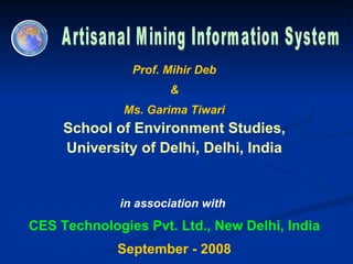 Artisanal Mining Information System Prof. Mihir Deb & Ms. Garima Tiwari School of Environment Studies, University of Delhi, Delhi, India  in association with  CES Technologies Pvt. Ltd., New Delhi, India September - 2008 