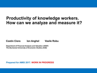 Productivity of knowledge workers.
How can we analyze and measure it?
Costin Ciora Ion Anghel Vasile Robu
Department of Financial Analysis and Valuation (AEEF)
The Bucharest University of Economic Studies (ASE)
Prepared for AMIS 2017. WORK IN PROGRESS
 