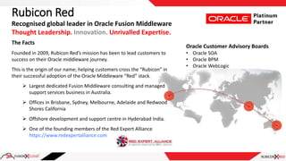 Rubicon Red
The Facts
Founded in 2009, Rubicon Red’s mission has been to lead customers to
success on their Oracle middleware journey.
This is the origin of our name; helping customers cross the “Rubicon” in
their successful adoption of the Oracle Middleware “Red” stack.
 Largest dedicated Fusion Middleware consulting and managed
support services business in Australia.
 Offices in Brisbane, Sydney, Melbourne, Adelaide and Redwood
Shores California
 Offshore development and support centre in Hyderabad India.
 One of the founding members of the Red Expert Alliance
https://www.redexpertalliance.com
Recognised global leader in Oracle Fusion Middleware
Thought Leadership. Innovation. Unrivalled Expertise.
Oracle Customer Advisory Boards
• Oracle SOA
• Oracle BPM
• Oracle WebLogic
 