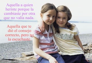 Aquella a quien heriste porque la cambiaste por otra que no valía nada.   Aquella que te  dió el consejo correcto, pero no la escuchaste. 