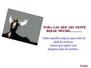 PARA  LAS  QUE  LES  GUSTE REZAR  MUCHO…………   Todas aquellas mujeres que estén en edad de merecer,  tienen que repetir esta  plegaria todas las noches... Senda 