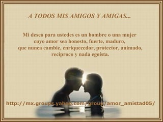A TODOS MIS AMIGOS Y AMIGAS...  Mi deseo para ustedes es un hombre o una mujer  cuyo amor sea honesto, fuerte, maduro,  que nunca cambie, enriquecedor, protector, animado, recíproco y nada egoísta. http://mx.groups.yahoo.com/group/amor_amistad05/ 