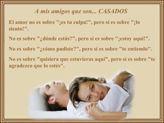 A mis amigos que son... CASADOS  El amor no es sobre "¡es tu culpa!", pero sí es sobre "¡lo siento!".  No es sobre "¿dónde estás?", pero sí es sobre "¡estoy aquí!".  No es sobre "¿cómo pudiste?", pero sí es sobre "te entiendo".  No es sobre "quisiera que estuvieras aquí", pero sí es sobre "te agradezco que lo estés".  
