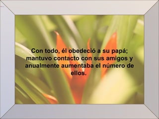 Con todo, él obedeció a su papá; mantuvo contacto con sus amigos y anualmente aumentaba el número de ellos.  